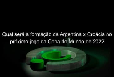 qual sera a formacao da argentina x croacia no proximo jogo da copa do mundo de 2022 1272013