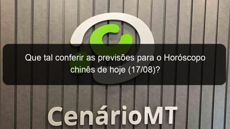 que tal conferir as previsoes para o horoscopo chines de hoje 17 08 1174311