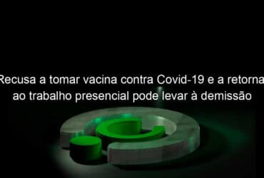 recusa a tomar vacina contra covid 19 e a retornar ao trabalho presencial pode levar a demissao por justa causa entenda 1058351