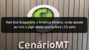 Red Bull Bragantino x América Mineiro; onde assistir ao vivo o jogo desta quarta-feira (10) pelo Brasileirão
