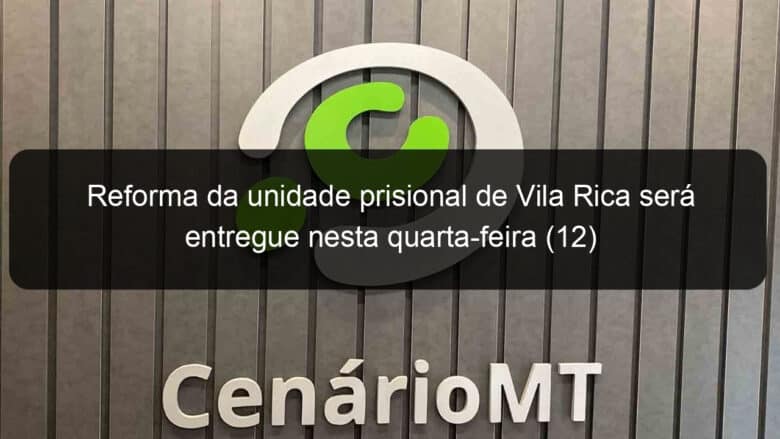 reforma da unidade prisional de vila rica sera entregue nesta quarta feira 12 781313