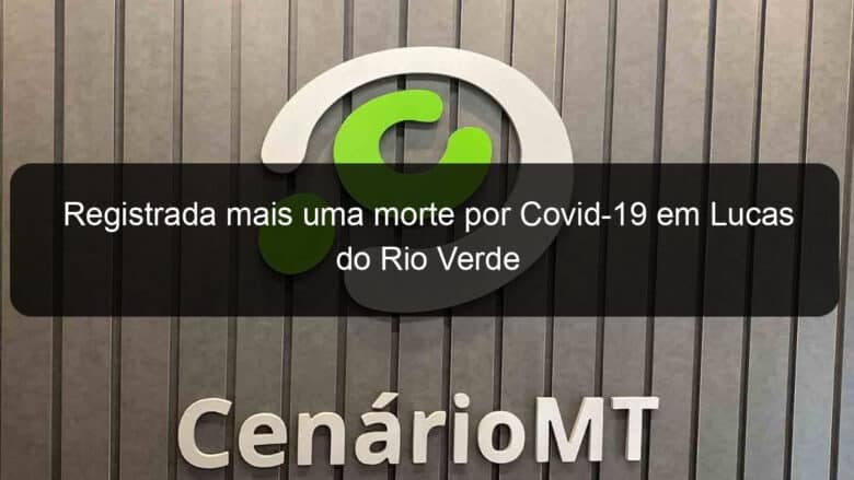 registrada mais uma morte por covid 19 em lucas do rio verde 1033172