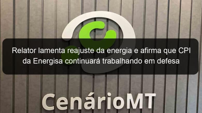 relator lamenta reajuste da energia e afirma que cpi da energisa continuara trabalhando em defesa do consumidor 1035099