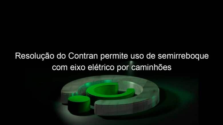 resolucao do contran permite uso de semirreboque com eixo eletrico por caminhoes 1138334