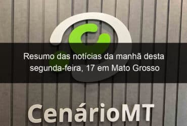 resumo das noticias da manha desta segunda feira 17 em mato grosso 1015408