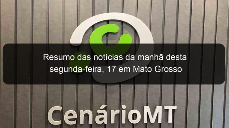 resumo das noticias da manha desta segunda feira 17 em mato grosso 1015408