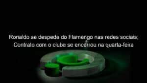 Ronaldo se despede do Flamengo nas redes sociais; Contrato com o clube se encerrou na quarta-feira (30)