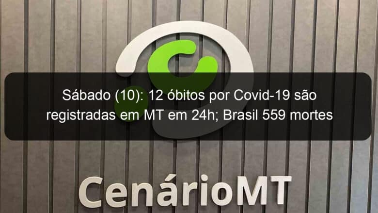 sabado 10 12 obitos por covid 19 sao registradas em mt em 24h brasil 559 mortes 975091