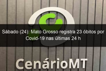 sabado 24 mato grosso registra 23 obitos por covid 19 nas ultimas 24 h 1035424