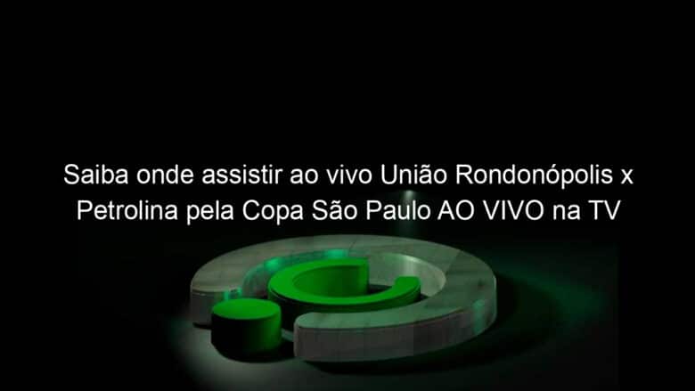 saiba onde assistir ao vivo uniao rondonopolis x petrolina pela copa sao paulo ao vivo na tv 886378