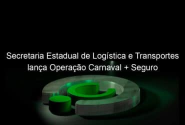 secretaria estadual de logistica e transportes lanca operacao carnaval seguro 809483