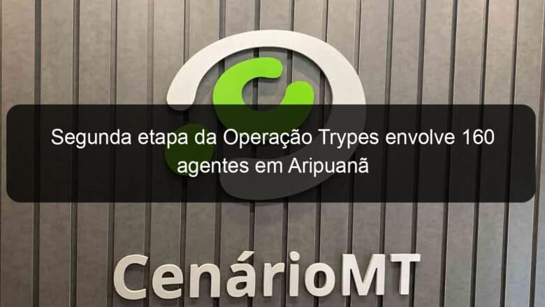 segunda etapa da operacao trypes envolve 160 agentes em aripuana 858072