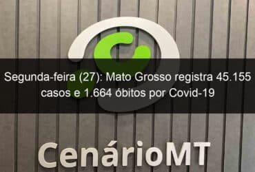 segunda feira 27 mato grosso registra 45 155 casos e 1 664 obitos por covid 19 941700