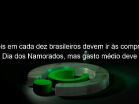 seis em cada dez brasileiros devem ir as compras no dia dos namorados mas gasto medio deve ser menor que em 2018 estimam cndl spc brasil 835837