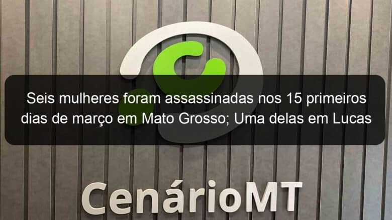 seis mulheres foram assassinadas nos 15 primeiros dias de marco em mato grosso uma delas em lucas 901412