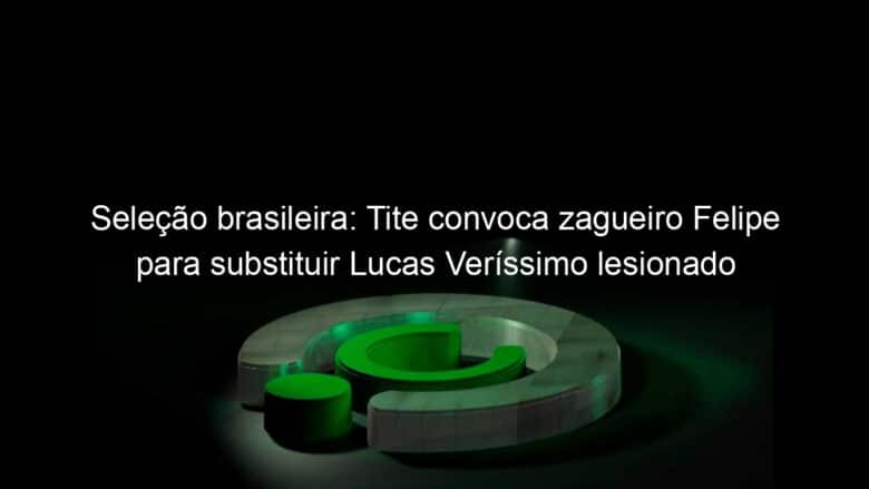 selecao brasileira tite convoca zagueiro felipe para substituir lucas verissimo lesionado 1042913