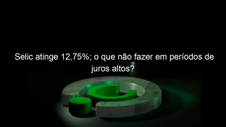 selic atinge 1275 o que nao fazer em periodos de juros altos 1133553