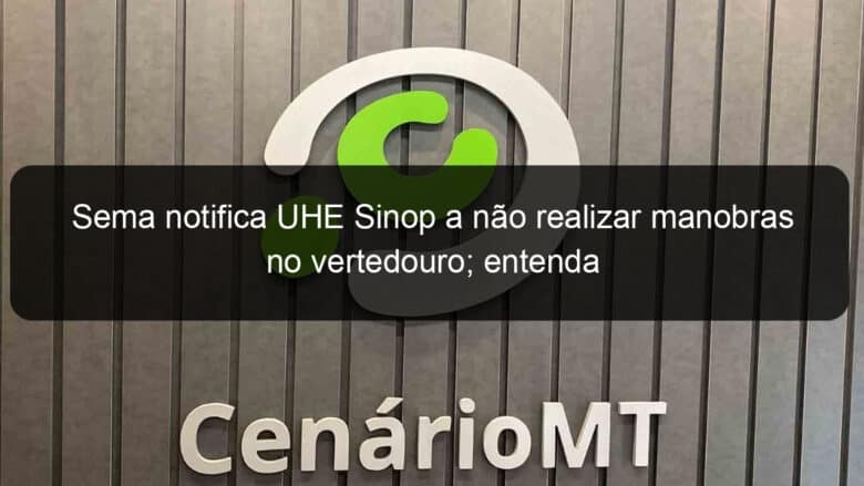 sema notifica uhe sinop a nao realizar manobras no vertedouro entenda 954848