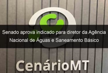 senado aprova indicado para diretor da agencia nacional de aguas e saneamento basico 979228