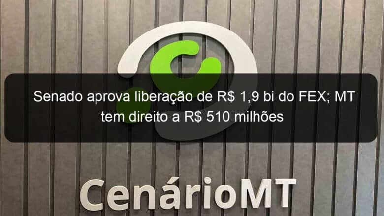 senado aprova liberacao de r 19 bi do fex mt tem direito a r 510 milhoes 781666