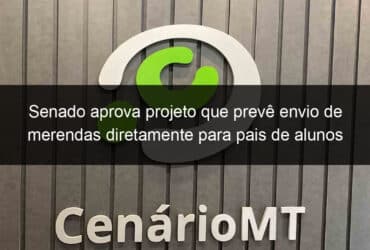 senado aprova projeto que preve envio de merendas diretamente para pais de alunos 905072