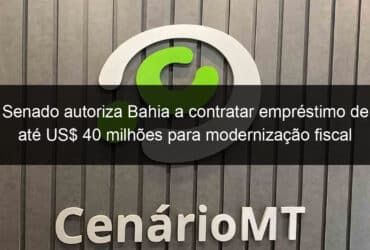 senado autoriza bahia a contratar emprestimo de ate us 40 milhoes para modernizacao fiscal 1077651