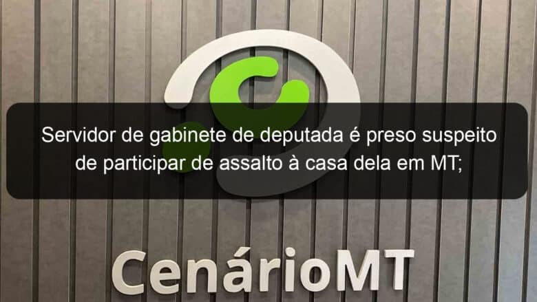 servidor de gabinete de deputada e preso suspeito de participar de assalto a casa dela em mt parlamentar se diz surpresa 886130