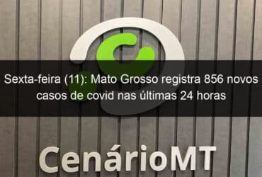 sexta feira 11 mato grosso registra 856 novos casos de covid nas ultimas 24 horas 997746