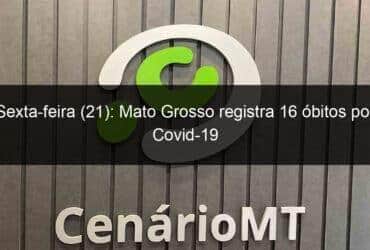 sexta feira 21 mato grosso registra 16 obitos por covid 19 1105222 -CenárioMT