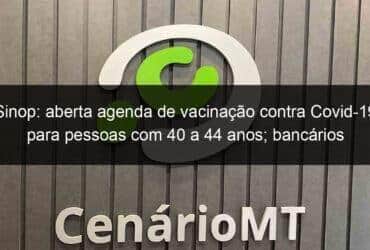 sinop aberta agenda de vacinacao contra covid 19 para pessoas com 40 a 44 anos bancarios tambem sao vacinados 1059444 -CenárioMT