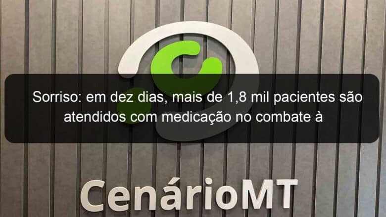 sorriso em dez dias mais de 18 mil pacientes sao atendidos com medicacao no combate a covid 19 935736