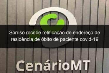 sorriso recebe retificacao de endereco de residencia de obito de paciente covid 19 1118760 -CenárioMT