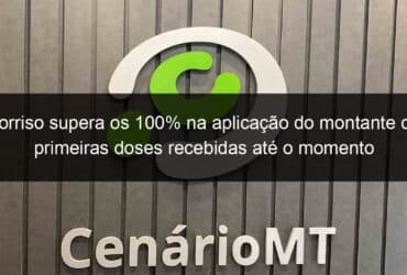 sorriso supera os 100 na aplicacao do montante de primeiras doses recebidas ate o momento 1036336