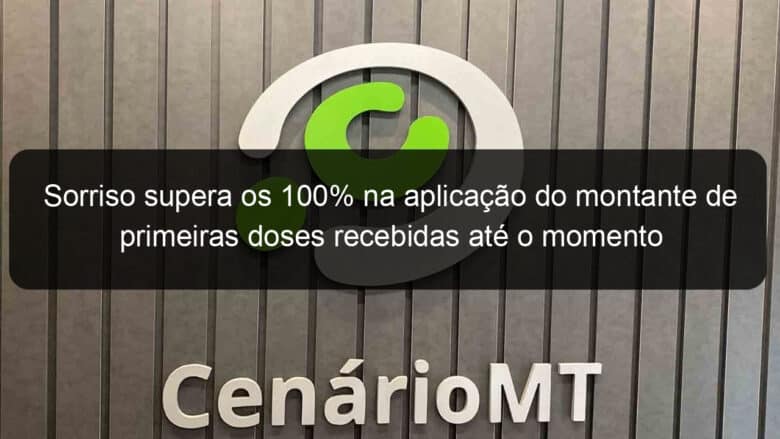 sorriso supera os 100 na aplicacao do montante de primeiras doses recebidas ate o momento 1036336