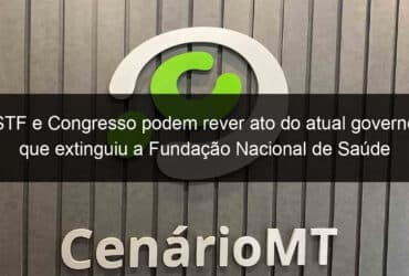 stf e congresso podem rever ato do atual governo que extinguiu a fundacao nacional de saude 1349777