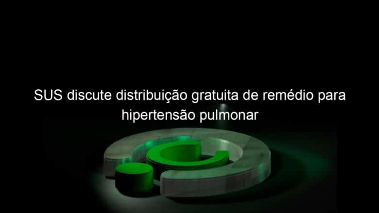 sus discute distribuicao gratuita de remedio para hipertensao pulmonar 885958