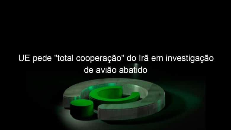 ue pede total cooperacao do ira em investigacao de aviao abatido 887139