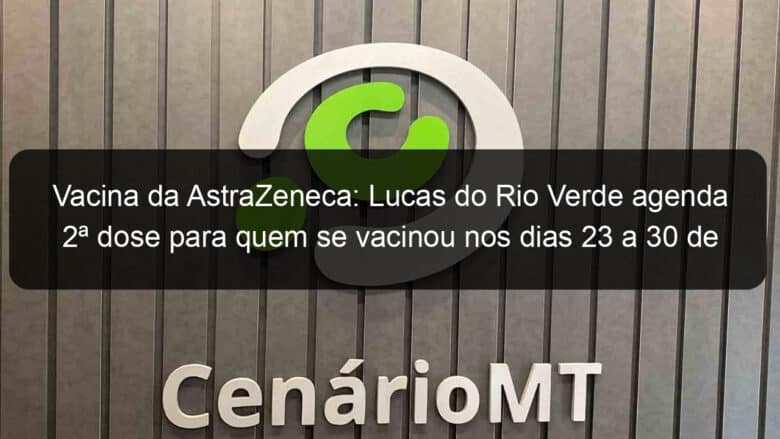 vacina da astrazeneca lucas do rio verde agenda 2a dose para quem se vacinou nos dias 23 a 30 de abril 1056637