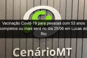 vacinacao covid 19 para pessoas com 53 anos completos ou mais sera no dia 25 06 em lucas do rio verde 1050904