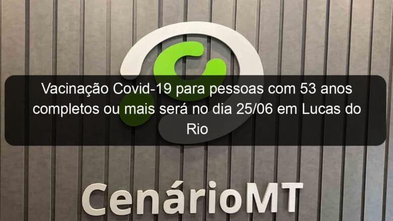 vacinacao covid 19 para pessoas com 53 anos completos ou mais sera no dia 25 06 em lucas do rio verde 1050904