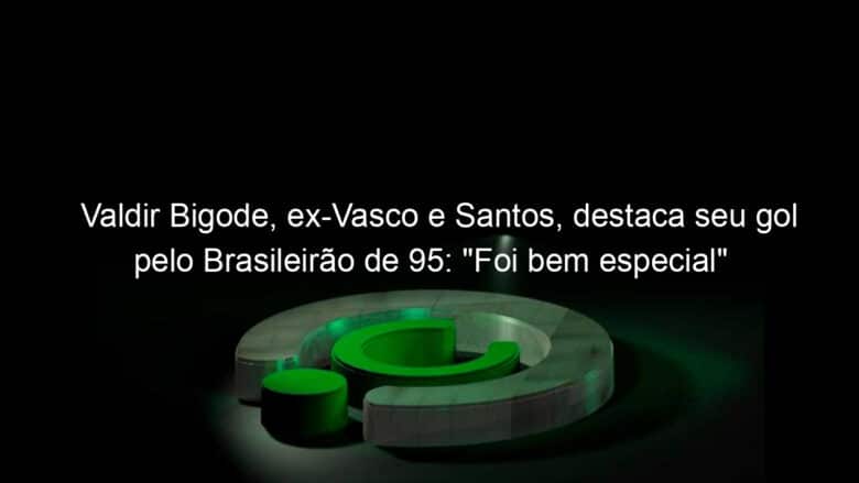 valdir bigode ex vasco e santos destaca seu gol pelo brasileirao de 95 foi bem especial 958763