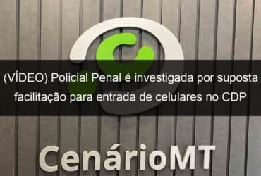 video policial penal e investigada por suposta facilitacao para entrada de celulares no cdp de lucas do rio verde 948191