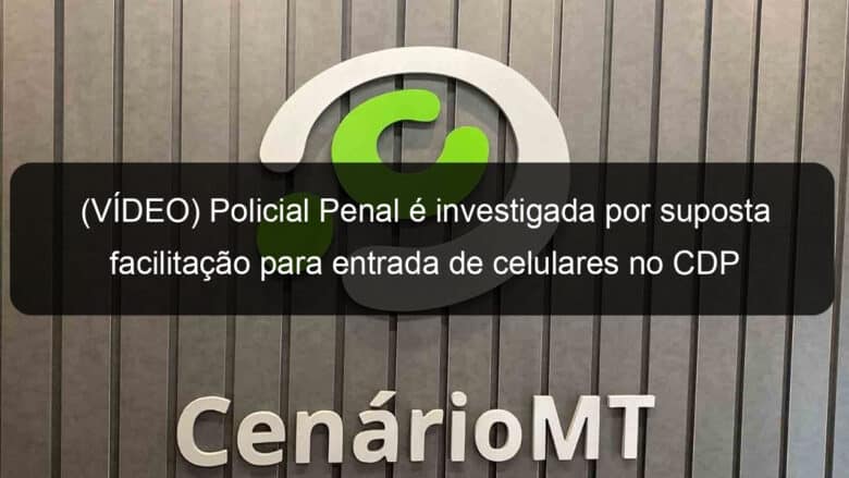 video policial penal e investigada por suposta facilitacao para entrada de celulares no cdp de lucas do rio verde 948191