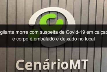 vigilante morre com suspeita de covid 19 em calcada e corpo e embalado e deixado no local 1022264