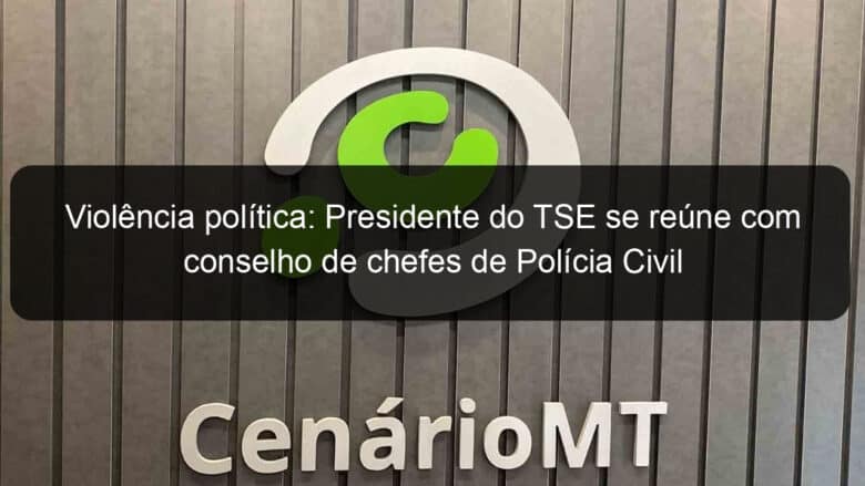 violencia politica presidente do tse se reune com conselho de chefes de policia civil 1200184